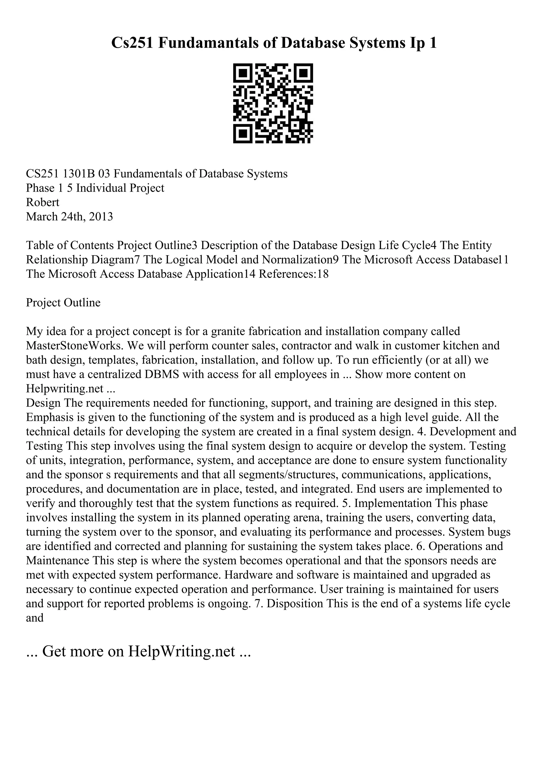 Cs251 Fundamantals of Database Systems Ip 1
CS251 1301B 03 Fundamentals of Database Systems
Phase 1 5 Individual Project
Robert
March 24th, 2013
Table of Contents Project Outline3 Description of the Database Design Life Cycle4 The Entity
Relationship Diagram7 The Logical Model and Normalization9 The Microsoft Access Database11
The Microsoft Access Database Application14 References:18
Project Outline
My idea for a project concept is for a granite fabrication and installation company called
MasterStoneWorks. We will perform counter sales, contractor and walk in customer kitchen and
bath design, templates, fabrication, installation, and follow up. To run efficiently (or at all) we
must have a centralized DBMS with access for all employees in ... Show more content on
Helpwriting.net ...
Design The requirements needed for functioning, support, and training are designed in this step.
Emphasis is given to the functioning of the system and is produced as a high level guide. All the
technical details for developing the system are created in a final system design. 4. Development and
Testing This step involves using the final system design to acquire or develop the system. Testing
of units, integration, performance, system, and acceptance are done to ensure system functionality
and the sponsor s requirements and that all segments/structures, communications, applications,
procedures, and documentation are in place, tested, and integrated. End users are implemented to
verify and thoroughly test that the system functions as required. 5. Implementation This phase
involves installing the system in its planned operating arena, training the users, converting data,
turning the system over to the sponsor, and evaluating its performance and processes. System bugs
are identified and corrected and planning for sustaining the system takes place. 6. Operations and
Maintenance This step is where the system becomes operational and that the sponsors needs are
met with expected system performance. Hardware and software is maintained and upgraded as
necessary to continue expected operation and performance. User training is maintained for users
and support for reported problems is ongoing. 7. Disposition This is the end of a systems life cycle
and
... Get more on HelpWriting.net ...
 