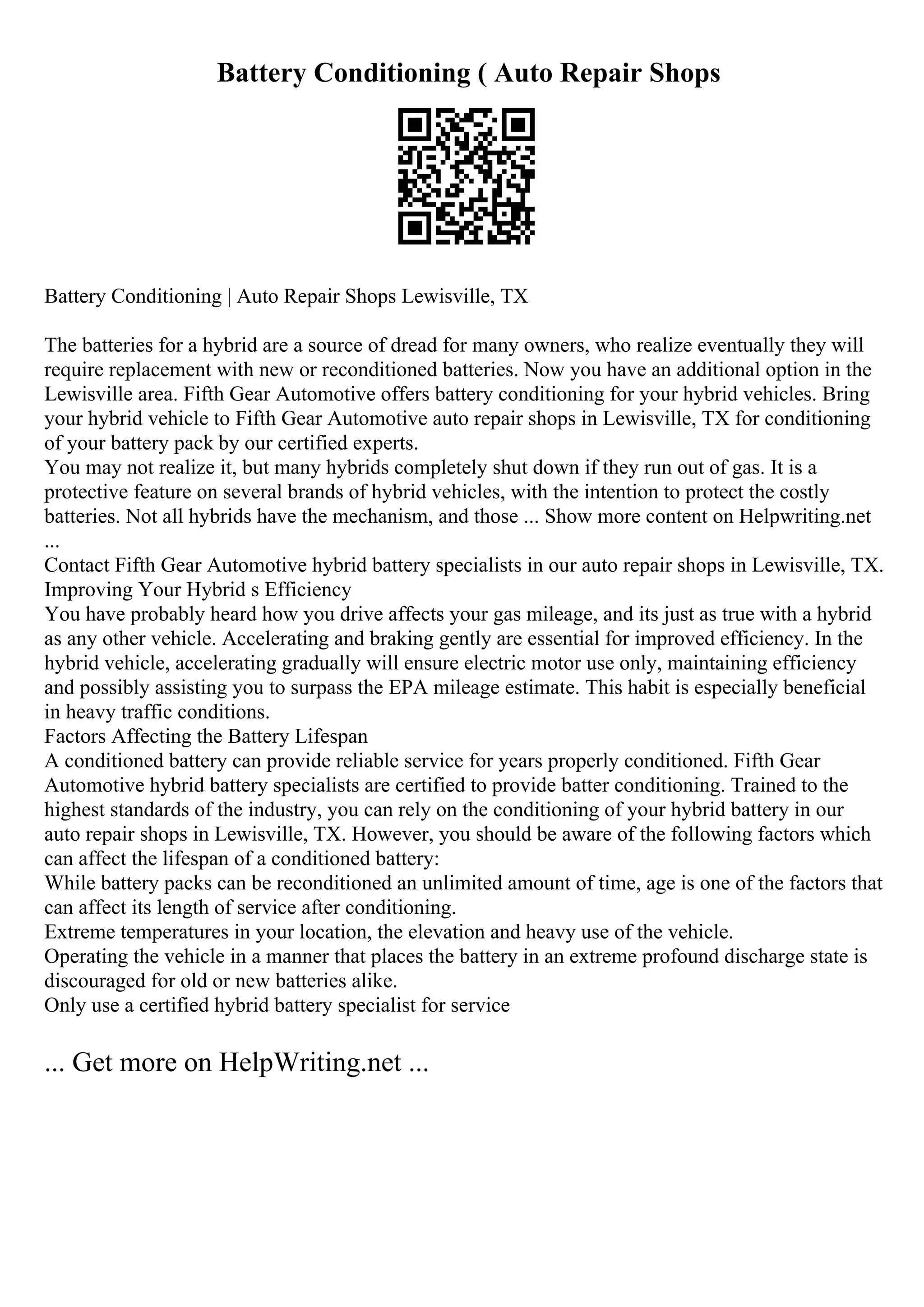 Battery Conditioning ( Auto Repair Shops
Battery Conditioning | Auto Repair Shops Lewisville, TX
The batteries for a hybrid are a source of dread for many owners, who realize eventually they will
require replacement with new or reconditioned batteries. Now you have an additional option in the
Lewisville area. Fifth Gear Automotive offers battery conditioning for your hybrid vehicles. Bring
your hybrid vehicle to Fifth Gear Automotive auto repair shops in Lewisville, TX for conditioning
of your battery pack by our certified experts.
You may not realize it, but many hybrids completely shut down if they run out of gas. It is a
protective feature on several brands of hybrid vehicles, with the intention to protect the costly
batteries. Not all hybrids have the mechanism, and those ... Show more content on Helpwriting.net
...
Contact Fifth Gear Automotive hybrid battery specialists in our auto repair shops in Lewisville, TX.
Improving Your Hybrid s Efficiency
You have probably heard how you drive affects your gas mileage, and its just as true with a hybrid
as any other vehicle. Accelerating and braking gently are essential for improved efficiency. In the
hybrid vehicle, accelerating gradually will ensure electric motor use only, maintaining efficiency
and possibly assisting you to surpass the EPA mileage estimate. This habit is especially beneficial
in heavy traffic conditions.
Factors Affecting the Battery Lifespan
A conditioned battery can provide reliable service for years properly conditioned. Fifth Gear
Automotive hybrid battery specialists are certified to provide batter conditioning. Trained to the
highest standards of the industry, you can rely on the conditioning of your hybrid battery in our
auto repair shops in Lewisville, TX. However, you should be aware of the following factors which
can affect the lifespan of a conditioned battery:
While battery packs can be reconditioned an unlimited amount of time, age is one of the factors that
can affect its length of service after conditioning.
Extreme temperatures in your location, the elevation and heavy use of the vehicle.
Operating the vehicle in a manner that places the battery in an extreme profound discharge state is
discouraged for old or new batteries alike.
Only use a certified hybrid battery specialist for service
... Get more on HelpWriting.net ...
 