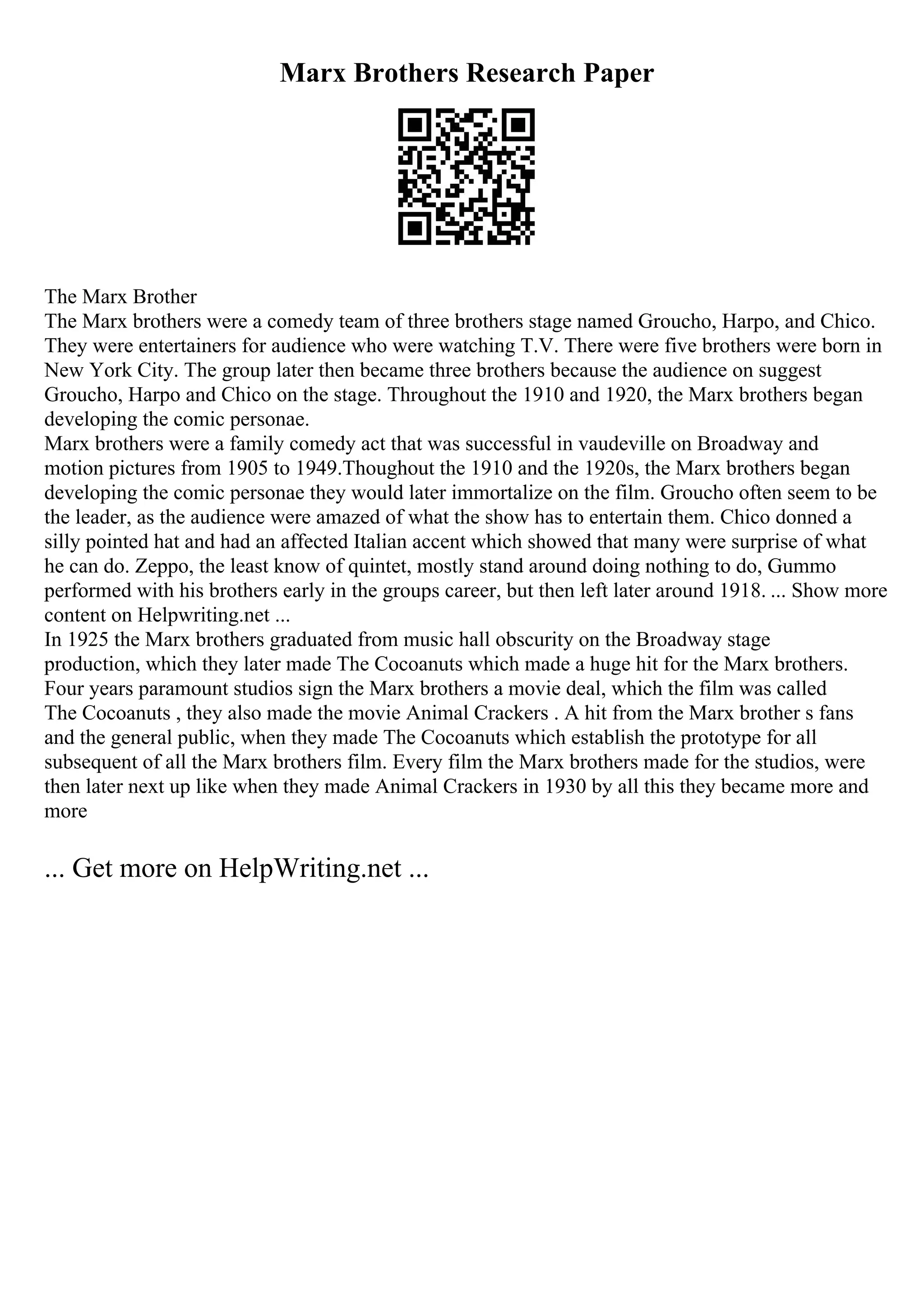 Marx Brothers Research Paper
The Marx Brother
The Marx brothers were a comedy team of three brothers stage named Groucho, Harpo, and Chico.
They were entertainers for audience who were watching T.V. There were five brothers were born in
New York City. The group later then became three brothers because the audience on suggest
Groucho, Harpo and Chico on the stage. Throughout the 1910 and 1920, the Marx brothers began
developing the comic personae.
Marx brothers were a family comedy act that was successful in vaudeville on Broadway and
motion pictures from 1905 to 1949.Thoughout the 1910 and the 1920s, the Marx brothers began
developing the comic personae they would later immortalize on the film. Groucho often seem to be
the leader, as the audience were amazed of what the show has to entertain them. Chico donned a
silly pointed hat and had an affected Italian accent which showed that many were surprise of what
he can do. Zeppo, the least know of quintet, mostly stand around doing nothing to do, Gummo
performed with his brothers early in the groups career, but then left later around 1918. ... Show more
content on Helpwriting.net ...
In 1925 the Marx brothers graduated from music hall obscurity on the Broadway stage
production, which they later made The Cocoanuts which made a huge hit for the Marx brothers.
Four years paramount studios sign the Marx brothers a movie deal, which the film was called
The Cocoanuts , they also made the movie Animal Crackers . A hit from the Marx brother s fans
and the general public, when they made The Cocoanuts which establish the prototype for all
subsequent of all the Marx brothers film. Every film the Marx brothers made for the studios, were
then later next up like when they made Animal Crackers in 1930 by all this they became more and
more
... Get more on HelpWriting.net ...
 