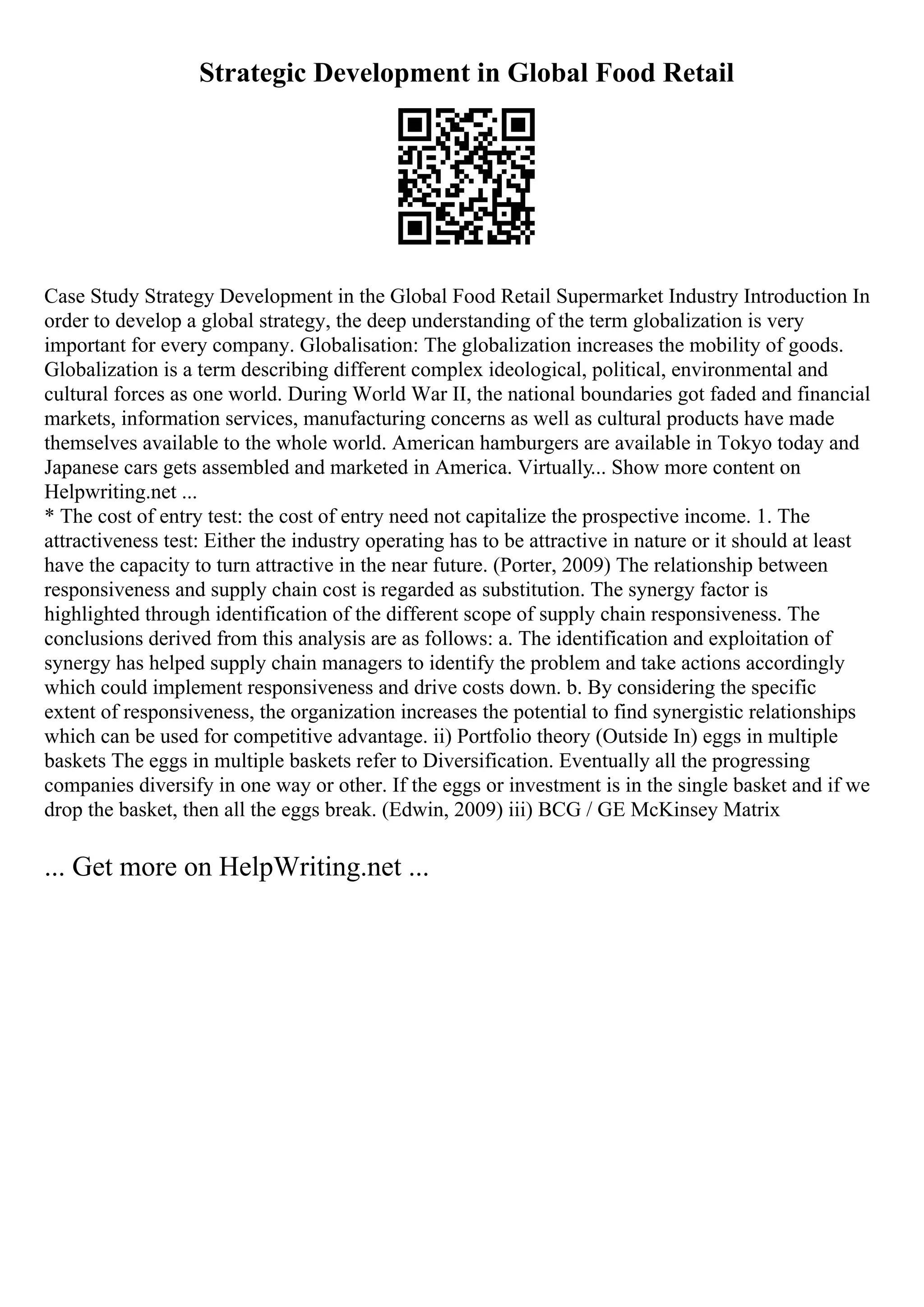 Strategic Development in Global Food Retail
Case Study Strategy Development in the Global Food Retail Supermarket Industry Introduction In
order to develop a global strategy, the deep understanding of the term globalization is very
important for every company. Globalisation: The globalization increases the mobility of goods.
Globalization is a term describing different complex ideological, political, environmental and
cultural forces as one world. During World War II, the national boundaries got faded and financial
markets, information services, manufacturing concerns as well as cultural products have made
themselves available to the whole world. American hamburgers are available in Tokyo today and
Japanese cars gets assembled and marketed in America. Virtually... Show more content on
Helpwriting.net ...
* The cost of entry test: the cost of entry need not capitalize the prospective income. 1. The
attractiveness test: Either the industry operating has to be attractive in nature or it should at least
have the capacity to turn attractive in the near future. (Porter, 2009) The relationship between
responsiveness and supply chain cost is regarded as substitution. The synergy factor is
highlighted through identification of the different scope of supply chain responsiveness. The
conclusions derived from this analysis are as follows: a. The identification and exploitation of
synergy has helped supply chain managers to identify the problem and take actions accordingly
which could implement responsiveness and drive costs down. b. By considering the specific
extent of responsiveness, the organization increases the potential to find synergistic relationships
which can be used for competitive advantage. ii) Portfolio theory (Outside In) eggs in multiple
baskets The eggs in multiple baskets refer to Diversification. Eventually all the progressing
companies diversify in one way or other. If the eggs or investment is in the single basket and if we
drop the basket, then all the eggs break. (Edwin, 2009) iii) BCG / GE McKinsey Matrix
... Get more on HelpWriting.net ...
 