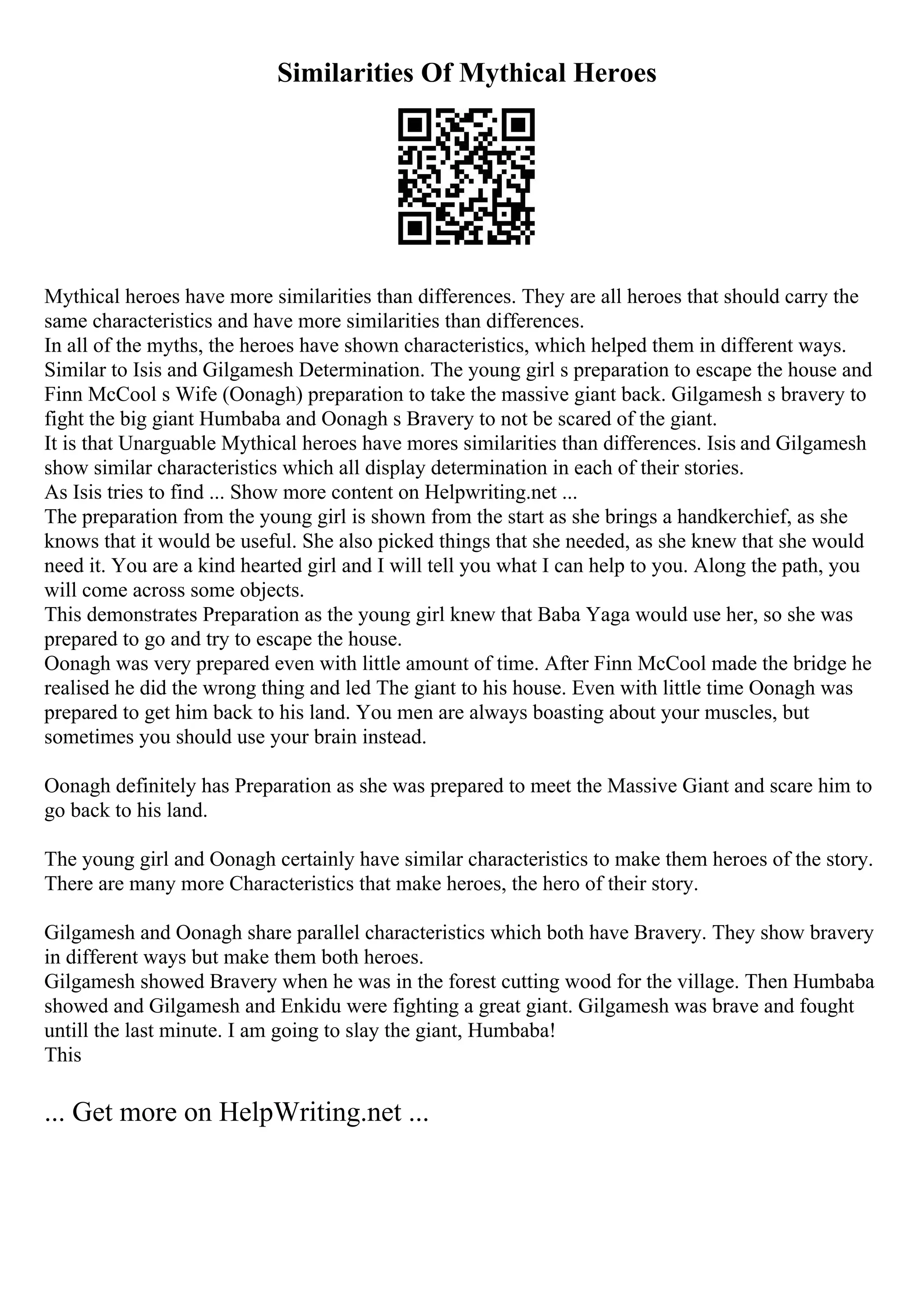 Similarities Of Mythical Heroes
Mythical heroes have more similarities than differences. They are all heroes that should carry the
same characteristics and have more similarities than differences.
In all of the myths, the heroes have shown characteristics, which helped them in different ways.
Similar to Isis and Gilgamesh Determination. The young girl s preparation to escape the house and
Finn McCool s Wife (Oonagh) preparation to take the massive giant back. Gilgamesh s bravery to
fight the big giant Humbaba and Oonagh s Bravery to not be scared of the giant.
It is that Unarguable Mythical heroes have mores similarities than differences. Isis and Gilgamesh
show similar characteristics which all display determination in each of their stories.
As Isis tries to find ... Show more content on Helpwriting.net ...
The preparation from the young girl is shown from the start as she brings a handkerchief, as she
knows that it would be useful. She also picked things that she needed, as she knew that she would
need it. You are a kind hearted girl and I will tell you what I can help to you. Along the path, you
will come across some objects.
This demonstrates Preparation as the young girl knew that Baba Yaga would use her, so she was
prepared to go and try to escape the house.
Oonagh was very prepared even with little amount of time. After Finn McCool made the bridge he
realised he did the wrong thing and led The giant to his house. Even with little time Oonagh was
prepared to get him back to his land. You men are always boasting about your muscles, but
sometimes you should use your brain instead.
Oonagh definitely has Preparation as she was prepared to meet the Massive Giant and scare him to
go back to his land.
The young girl and Oonagh certainly have similar characteristics to make them heroes of the story.
There are many more Characteristics that make heroes, the hero of their story.
Gilgamesh and Oonagh share parallel characteristics which both have Bravery. They show bravery
in different ways but make them both heroes.
Gilgamesh showed Bravery when he was in the forest cutting wood for the village. Then Humbaba
showed and Gilgamesh and Enkidu were fighting a great giant. Gilgamesh was brave and fought
untill the last minute. I am going to slay the giant, Humbaba!
This
... Get more on HelpWriting.net ...
 