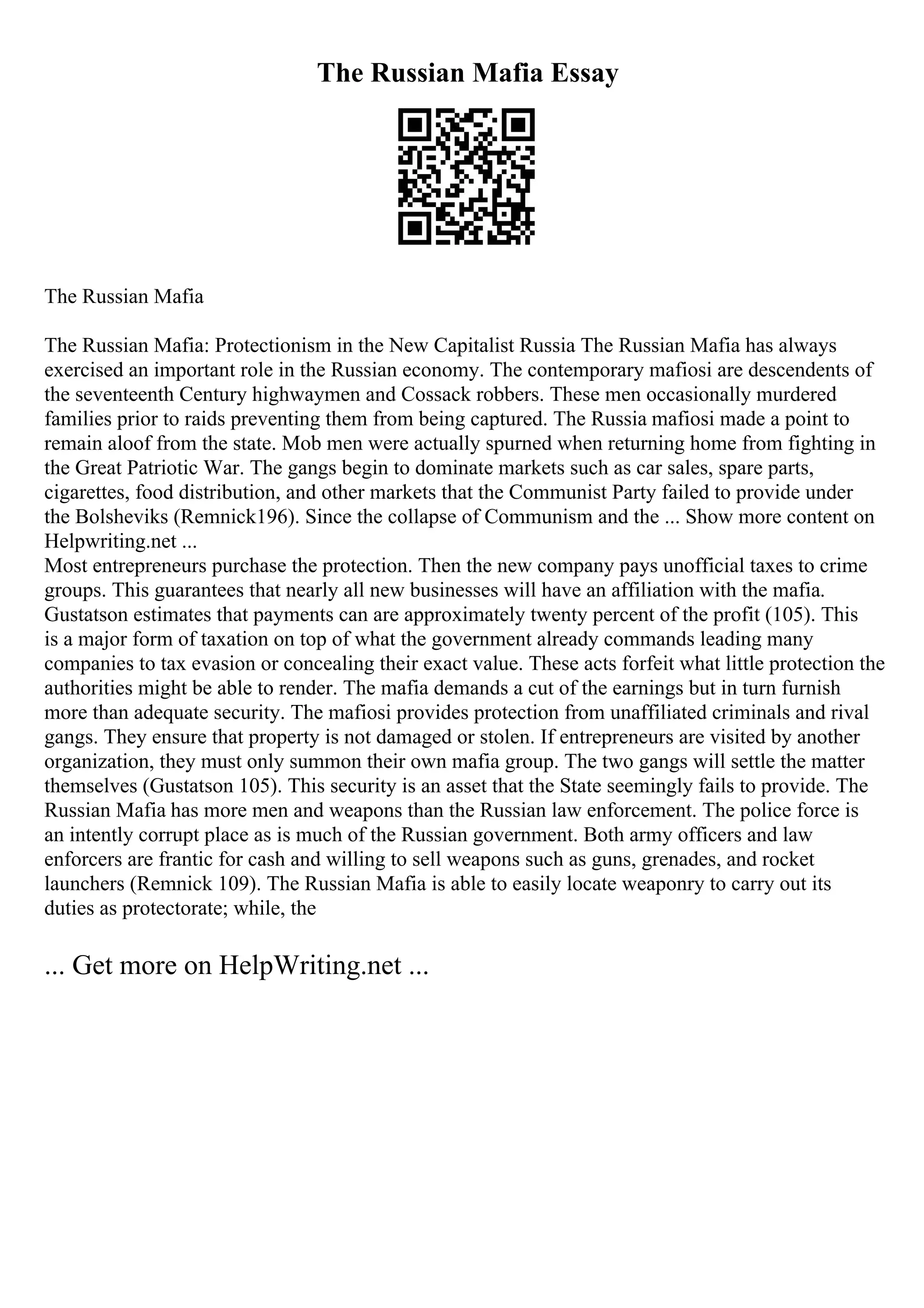 The Russian Mafia Essay
The Russian Mafia
The Russian Mafia: Protectionism in the New Capitalist Russia The Russian Mafia has always
exercised an important role in the Russian economy. The contemporary mafiosi are descendents of
the seventeenth Century highwaymen and Cossack robbers. These men occasionally murdered
families prior to raids preventing them from being captured. The Russia mafiosi made a point to
remain aloof from the state. Mob men were actually spurned when returning home from fighting in
the Great Patriotic War. The gangs begin to dominate markets such as car sales, spare parts,
cigarettes, food distribution, and other markets that the Communist Party failed to provide under
the Bolsheviks (Remnick196). Since the collapse of Communism and the ... Show more content on
Helpwriting.net ...
Most entrepreneurs purchase the protection. Then the new company pays unofficial taxes to crime
groups. This guarantees that nearly all new businesses will have an affiliation with the mafia.
Gustatson estimates that payments can are approximately twenty percent of the profit (105). This
is a major form of taxation on top of what the government already commands leading many
companies to tax evasion or concealing their exact value. These acts forfeit what little protection the
authorities might be able to render. The mafia demands a cut of the earnings but in turn furnish
more than adequate security. The mafiosi provides protection from unaffiliated criminals and rival
gangs. They ensure that property is not damaged or stolen. If entrepreneurs are visited by another
organization, they must only summon their own mafia group. The two gangs will settle the matter
themselves (Gustatson 105). This security is an asset that the State seemingly fails to provide. The
Russian Mafia has more men and weapons than the Russian law enforcement. The police force is
an intently corrupt place as is much of the Russian government. Both army officers and law
enforcers are frantic for cash and willing to sell weapons such as guns, grenades, and rocket
launchers (Remnick 109). The Russian Mafia is able to easily locate weaponry to carry out its
duties as protectorate; while, the
... Get more on HelpWriting.net ...
 