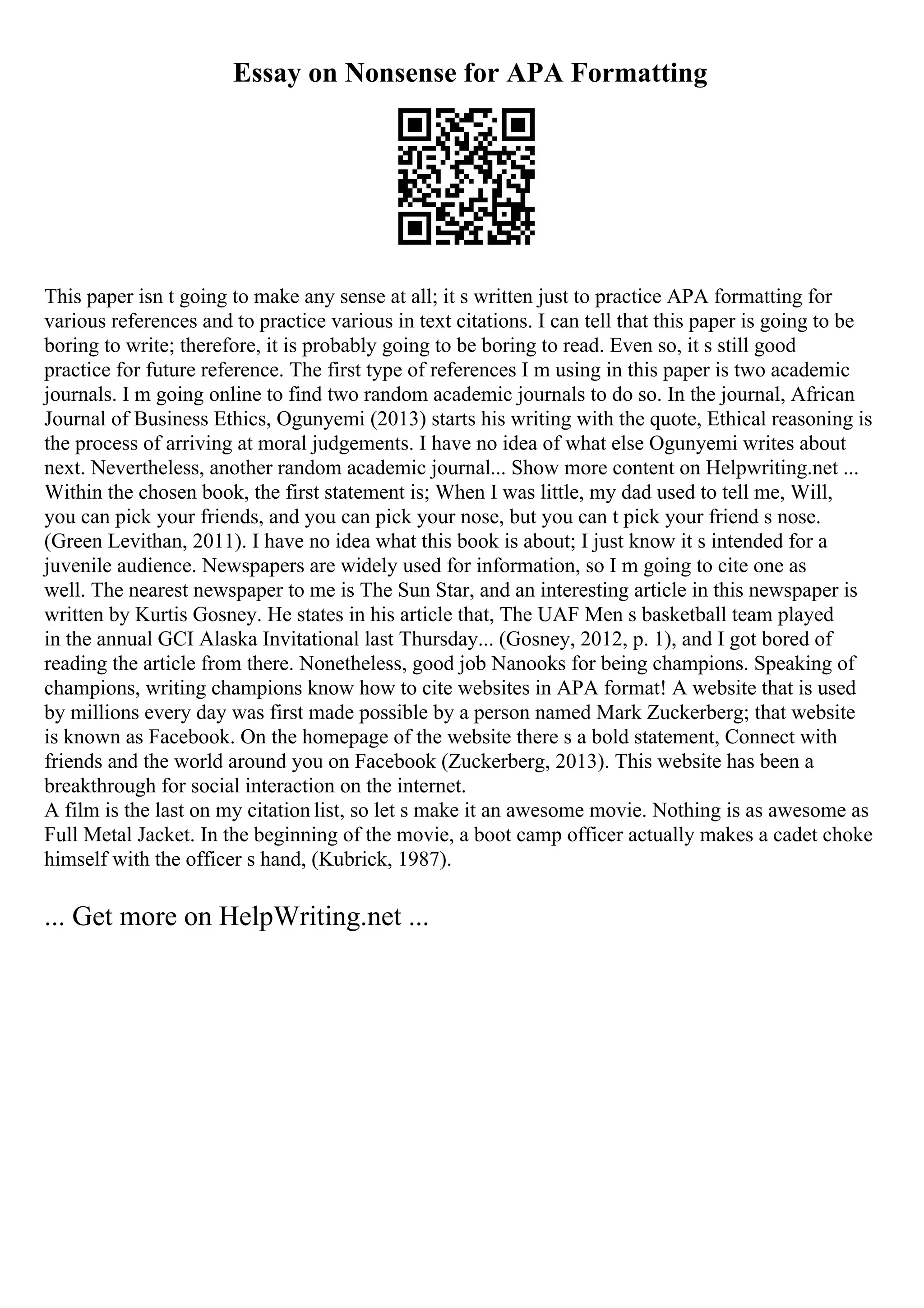 Essay on Nonsense for APA Formatting
This paper isn t going to make any sense at all; it s written just to practice APA formatting for
various references and to practice various in text citations. I can tell that this paper is going to be
boring to write; therefore, it is probably going to be boring to read. Even so, it s still good
practice for future reference. The first type of references I m using in this paper is two academic
journals. I m going online to find two random academic journals to do so. In the journal, African
Journal of Business Ethics, Ogunyemi (2013) starts his writing with the quote, Ethical reasoning is
the process of arriving at moral judgements. I have no idea of what else Ogunyemi writes about
next. Nevertheless, another random academic journal... Show more content on Helpwriting.net ...
Within the chosen book, the first statement is; When I was little, my dad used to tell me, Will,
you can pick your friends, and you can pick your nose, but you can t pick your friend s nose.
(Green Levithan, 2011). I have no idea what this book is about; I just know it s intended for a
juvenile audience. Newspapers are widely used for information, so I m going to cite one as
well. The nearest newspaper to me is The Sun Star, and an interesting article in this newspaper is
written by Kurtis Gosney. He states in his article that, The UAF Men s basketball team played
in the annual GCI Alaska Invitational last Thursday... (Gosney, 2012, p. 1), and I got bored of
reading the article from there. Nonetheless, good job Nanooks for being champions. Speaking of
champions, writing champions know how to cite websites in APA format! A website that is used
by millions every day was first made possible by a person named Mark Zuckerberg; that website
is known as Facebook. On the homepage of the website there s a bold statement, Connect with
friends and the world around you on Facebook (Zuckerberg, 2013). This website has been a
breakthrough for social interaction on the internet.
A film is the last on my citation list, so let s make it an awesome movie. Nothing is as awesome as
Full Metal Jacket. In the beginning of the movie, a boot camp officer actually makes a cadet choke
himself with the officer s hand, (Kubrick, 1987).
... Get more on HelpWriting.net ...
 