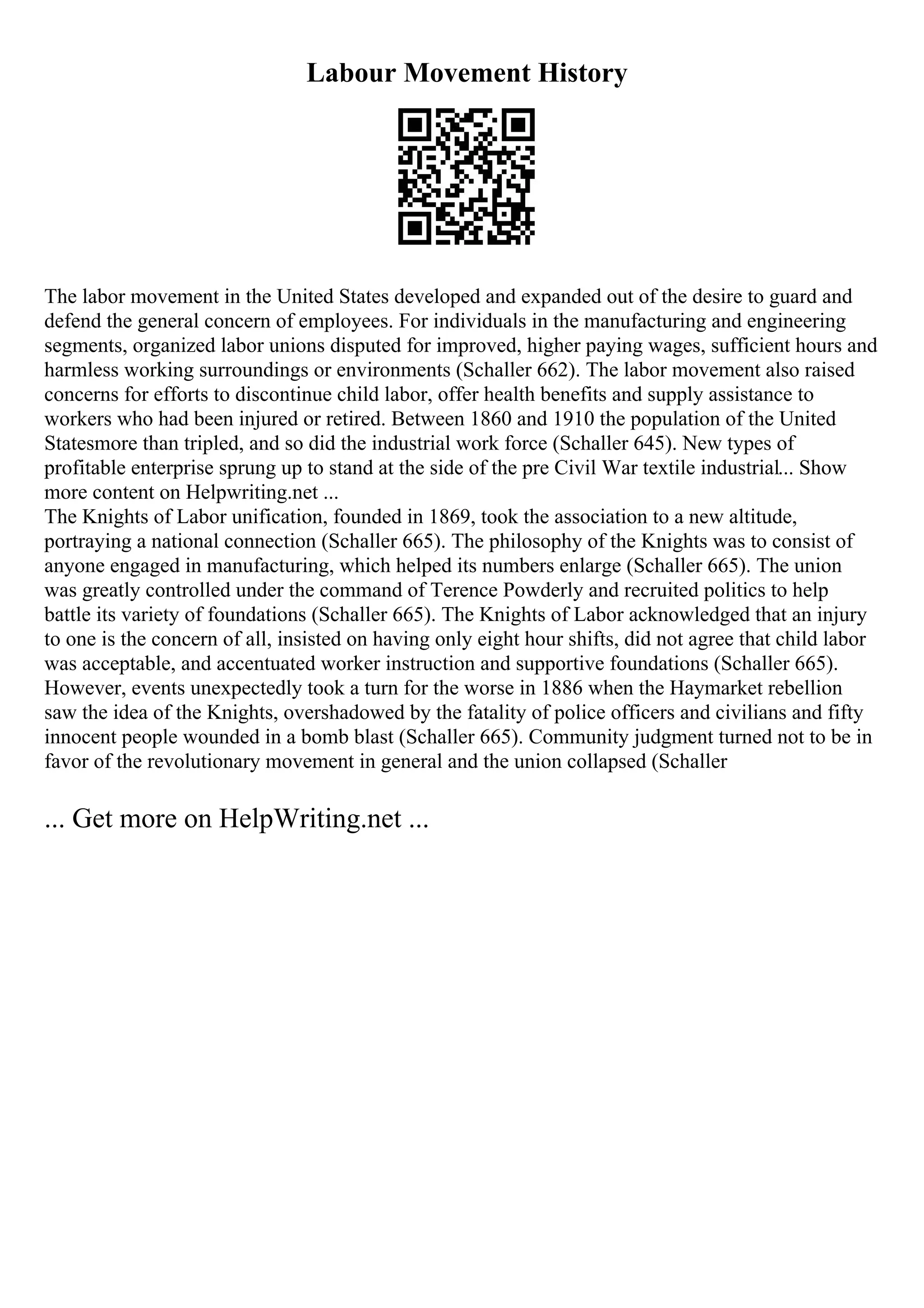 Labour Movement History
The labor movement in the United States developed and expanded out of the desire to guard and
defend the general concern of employees. For individuals in the manufacturing and engineering
segments, organized labor unions disputed for improved, higher paying wages, sufficient hours and
harmless working surroundings or environments (Schaller 662). The labor movement also raised
concerns for efforts to discontinue child labor, offer health benefits and supply assistance to
workers who had been injured or retired. Between 1860 and 1910 the population of the United
Statesmore than tripled, and so did the industrial work force (Schaller 645). New types of
profitable enterprise sprung up to stand at the side of the pre Civil War textile industrial... Show
more content on Helpwriting.net ...
The Knights of Labor unification, founded in 1869, took the association to a new altitude,
portraying a national connection (Schaller 665). The philosophy of the Knights was to consist of
anyone engaged in manufacturing, which helped its numbers enlarge (Schaller 665). The union
was greatly controlled under the command of Terence Powderly and recruited politics to help
battle its variety of foundations (Schaller 665). The Knights of Labor acknowledged that an injury
to one is the concern of all, insisted on having only eight hour shifts, did not agree that child labor
was acceptable, and accentuated worker instruction and supportive foundations (Schaller 665).
However, events unexpectedly took a turn for the worse in 1886 when the Haymarket rebellion
saw the idea of the Knights, overshadowed by the fatality of police officers and civilians and fifty
innocent people wounded in a bomb blast (Schaller 665). Community judgment turned not to be in
favor of the revolutionary movement in general and the union collapsed (Schaller
... Get more on HelpWriting.net ...
 