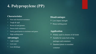 4. Polypropylene (PP)
Characteristics
 Heat and chemical resistance
 Tough & rigid
 Resist oil and greases
 Stress-crack resistance
 Fairly good barrier to moisture and gases
 High melting point
Advantages
 Light weight
 Low-cost
 Less shrinkage
Disadvantages
 Low impact strength
 Sharp melting point
Application
 Widely used in closures of all kinds
 Suitable for some boil-in-bag
packages and containers
 Standard plastic in moulded
container
 