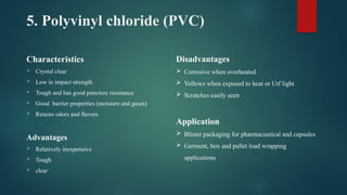 5. Polyvinyl chloride (PVC)
Characteristics
 Crystal clear
 Low in impact strength
 Tough and has good puncture resistance
 Good barrier properties (moisture and gases)
 Retains odors and flavors
Advantages
 Relatively inexpensive
 Tough
 clear
Disadvantages
 Corrosive when overheated
 Yellows when exposed to heat or Utf light
 Scratches easily seen
Application
 Blister packaging for pharmaceutical and capsules
 Garment, box and pallet load wrapping
applications
 
