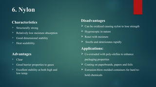 6. Nylon
Characteristics
 Structurally strong
 Relatively low moisture absorption
 Good dimensional stability
 Heat sealability.
Advantages
 Clear
 Good barrier properties to gases
 Excellent stability at both high and
low temp.
Disadvantages
 Can be oxidized causing nylon to lose strength
 Hygroscopic in nature
 React with moisture
 Swells and deteriorates rapidly
Applications:
 Co-extruded with poly-olefins to enhance
packaging properties
 Coating on paperboards, papers and foils
 Extrusion-blow-molded containers for hard to-
hold chemicals
 