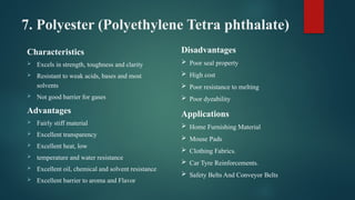 7. Polyester (Polyethylene Tetra phthalate)
Characteristics
 Excels in strength, toughness and clarity
 Resistant to weak acids, bases and most
solvents
 Not good barrier for gases
Advantages
 Fairly stiff material
 Excellent transparency
 Excellent heat, low
 temperature and water resistance
 Excellent oil, chemical and solvent resistance
 Excellent barrier to aroma and Flavor
Disadvantages
 Poor seal property
 High cost
 Poor resistance to melting
 Poor dyeability
Applications
 Home Furnishing Material
 Mouse Pads
 Clothing Fabrics.
 Car Tyre Reinforcements.
 Safety Belts And Conveyor Belts
 