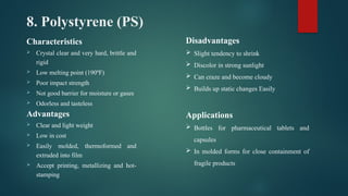 8. Polystyrene (PS)
Characteristics
 Crystal clear and very hard, brittle and
rigid
 Low melting point (190ºF)
 Poor impact strength
 Not good barrier for moisture or gases
 Odorless and tasteless
Advantages
 Clear and light weight
 Low in cost
 Easily molded, thermoformed and
extruded into film
 Accept printing, metallizing and hot-
stamping
Disadvantages
 Slight tendency to shrink
 Discolor in strong sunlight
 Can craze and become cloudy
 Builds up static changes Easily
Applications
 Bottles for pharmaceutical tablets and
capsules
 In molded forms for close containment of
fragile products
 
