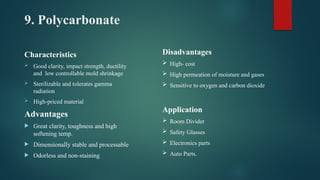 9. Polycarbonate
Characteristics
 Good clarity, impact strength, ductility
and low controllable mold shrinkage
 Sterilizable and tolerates gamma
radiation
 High-priced material
Advantages
 Great clarity, toughness and high
softening temp.
 Dimensionally stable and processable
 Odorless and non-staining
Disadvantages
 High- cost
 High permeation of moisture and gases
 Sensitive to oxygen and carbon dioxide
Application
 Room Divider
 Safety Glasses
 Electronics parts
 Auto Parts.
 