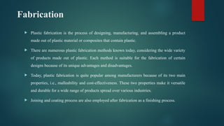 Fabrication
 Plastic fabrication is the process of designing, manufacturing, and assembling a product
made out of plastic material or composites that contain plastic.
 There are numerous plastic fabrication methods known today, considering the wide variety
of products made out of plastic. Each method is suitable for the fabrication of certain
designs because of its unique advantages and disadvantages.
 Today, plastic fabrication is quite popular among manufacturers because of its two main
properties, i.e., malleability and cost-effectiveness. These two properties make it versatile
and durable for a wide range of products spread over various industries.
 Joining and coating process are also employed after fabrication as a finishing process.
 