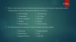 Cont…
 There is a wide variety of plastic fabrication methods depending on the distinctive characteristics and the
resulting product. The most common plastic fabrication methods are:
 The following points are considered for selection of plastic fabrication methods.
 Thermoforming
 Die Cutting
 Pultrusion
 Forging
 Vacuum Casting
 Plastic Welding
 Compounding
 Plastic Lamination
 Molding
 Plastic Extrusion
 Plastic type
 Part Geometry
 Required Precision
 Design Flexibility
 Cost
 Lead Time
 