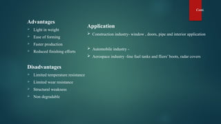 Cont.
Advantages
 Light in weight
 Ease of forming
 Faster production
 Reduced finishing efforts
Disadvantages
 Limited temperature resistance
 Limited wear resistance
 Structural weakness
 Non degradable
Application
 Construction industry- window , doors, pipe and interior application
 Automobile industry -
 Aerospace industry -line fuel tanks and fliers’ boots, radar covers
 