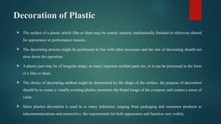Decoration of Plastic
 The surface of a plastic article film or sheet may be coated, marked, mechanically finished or otherwise altered
for appearance or performance reasons.
 The decorating process might be performed in line with other processes and the rate of decorating should not
slow down the operation.
 A plastic part may be of irregular shape, as many injection molded parts are, or it can be processed in the form
of a film or sheet.
 The choice of decorating method might be determined by the shape of the surface. the purpose of decoration
should be to create a visually exciting plastics promotes the brand image of the company and creates a sense of
value.
 Since plastics decoration is used in so many industries, ranging from packaging and consumer products to
telecommunications and automotive, the requirements for both appearance and function vary widely.
 