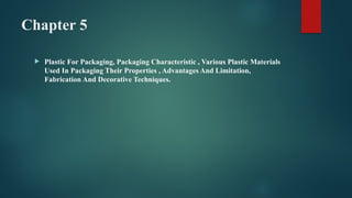 Chapter 5
 Plastic For Packaging, Packaging Characteristic , Various Plastic Materials
Used In Packaging Their Properties , Advantages And Limitation,
Fabrication And Decorative Techniques.
 