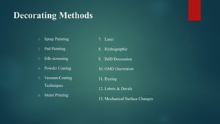 Decorating Methods
1. Spray Painting
2. Pad Painting
3. Silk-screening
4. Powder Coating
5. Vacuum Coating
Techniques
6. Metal Printing
7. Laser
8. Hydrographic
9. IMD Decoration
10. OMD Decoration
11. Dyeing
12. Labels & Decals
13. Mechanical Surface Changes
 