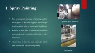 1. Spray Painting
 This is the easiest technique of painting used for
plastic parts. As the name suggests, the technique
involves adding color to a part using liquid spray.
 Robotics is often used to handle and control the
spray equipment to maintain uniformity of color
and shades.
 Once a layer of paint has been added, the plastic
parts are then left for self-curing/drying.
Manual spray painting
Auto spray
 