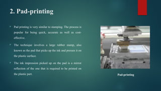 2. Pad-printing
 Pad printing is very similar to stamping. The process is
popular for being quick, accurate as well as cost-
effective.
 The technique involves a large rubber stamp, also
known as the pad that picks up the ink and presses it on
the plastic surface.
 The ink impression picked up on the pad is a mirror
reflection of the one that is required to be printed on
the plastic part. Pad-printing
 