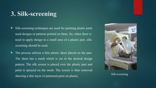 3. Silk-screening
 Silk-screening techniques are used for painting plastic parts
need designs or patterns printed on them. So, when there is
need to apply design to a small area of a plastic part, silk-
screening should be used.
 The process utilizes a thin plastic sheet placed on the part.
The sheet has a mesh which is cut in the desired design
pattern. The silk screen is placed over the plastic part and
paint is sprayed on the mesh. The screen is then removed
showing a thin layer of patterned paint on plastic.
Silk-screening
 