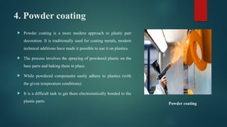 4. Powder coating
 Powder coating is a more modern approach to plastic part
decoration. It is traditionally used for coating metals, modern
technical additions have made it possible to use it on plastics.
 The process involves the spraying of powdered plastic on the
bare parts and baking them in place.
 While powdered components easily adhere to plastics (with
the given temperature conditions).
 It is a difficult task to get them electrostatically bonded to the
plastic parts.
Powder coating
 