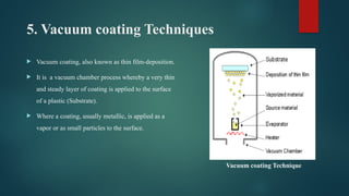 5. Vacuum coating Techniques
 Vacuum coating, also known as thin film-deposition.
 It is a vacuum chamber process whereby a very thin
and steady layer of coating is applied to the surface
of a plastic (Substrate).
 Where a coating, usually metallic, is applied as a
vapor or as small particles to the surface.
Vacuum coating Technique
 