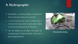 8. Hydrographic
 Hydrographic, or immersion printing, is performed by
placing a thin layer of paint onto a vat of water.
 The ink is less dense than water, so it floats on top of
the liquid. After being primed, the plastic part is dipped
into the tank and submerged into the floating ink.
 Like wet clothing, the ink clings to the plastic and
envelops the part. To enhance durability, a clear coat of
paint is applied afterwards.
Hydrographic printing
 