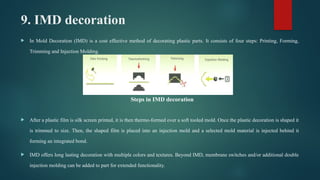 9. IMD decoration
 In Mold Decoration (IMD) is a cost effective method of decorating plastic parts. It consists of four steps: Printing, Forming,
Trimming and Injection Molding.
 After a plastic film is silk screen printed, it is then thermo-formed over a soft tooled mold. Once the plastic decoration is shaped it
is trimmed to size. Then, the shaped film is placed into an injection mold and a selected mold material is injected behind it
forming an integrated bond.
 IMD offers long lasting decoration with multiple colors and textures. Beyond IMD, membrane switches and/or additional double
injection molding can be added to part for extended functionality.
Steps in IMD decoration
 