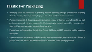 Plastic For Packaging
 Packaging fulfills the diverse role of protecting products, preventing spoilage, contamination, extending
shelf life, ensuring safe storage thereby helping to make them readily available to consumers.
 Plastics are a material of choice in packaging applications because of their low cost, light weight, and high
performance, coupled with good processability. Plastics packaging materials are used for various products-
from food, beverages, chemicals, electronic items, and so on.
 Plastics based on Polypropylene, Polyethylene, Polyvinyl Chloride, and PET are mainly used for packaging
applications.
 Every day there are new products packed in plastics replacing conventional products and when a thought is
given to pack a new product the first choice appears in the mind is Plastic packaging material.
 