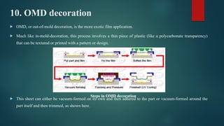 10. OMD decoration
 OMD, or out-of-mold decoration, is the more exotic film application.
 Much like in-mold-decoration, this process involves a thin piece of plastic (like a polycarbonate transparency)
that can be textured or printed with a pattern or design.
 This sheet can either be vacuum-formed on its own and then adhered to the part or vacuum-formed around the
part itself and then trimmed, as shown here.
Steps in OMD decoration
 