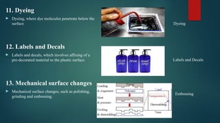 11. Dyeing
 Dyeing, where dye molecules penetrate below the
surface
12. Labels and Decals
 Labels and decals, which involves affixing of a
pre-decorated material to the plastic surface.
13. Mechanical surface changes
 Mechanical surface changes, such as polishing,
grinding and embossing.
Labels and Decals
Dyeing
Embossing
 