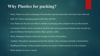 Why Plastics for packing?
 Safety: Plastics are safe for packaging of food products specially polyolefins which don't react with food.
 Shelf Life: Plastics packaging material offer better shelf life
 Cost: Plastics are the most cost effective medium of packaging when compared with any other material.
 Convenience: Plastics can be converted in any form with various processing techniques, thus can pack any
type of substances like liquids, powders, flakes, granules, solids.
 Waste: Packaging in plastics reduces the wastage of various food products.
 Aesthetics: Best plastics packaging increased the aesthetic value of products and helps in brand identity.
 Handling and Storage: Products packed in plastics are easiest to handle and store as well as transport.
 Plastic products are easy to recycle.
 