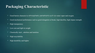 Packaging Characteristic
 Good barrier character to atmospheric penetrants such as water vapor and oxygen.
 Good mechanical performance such as good elongation at break, high ductility, high impact strength.
 High transparency
 Low cost and light in weight
 Chemically inert , odorless and tasteless
 High recyclability
 High durability and higher
 