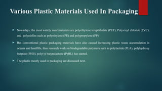 Various Plastic Materials Used In Packaging
 Nowadays, the most widely used materials are polyethylene terephthalate (PET), Polyvinyl chloride (PVC),
and polyolefins such as polyethylene (PE) and polypropylene (PP)
 But conventional plastic packaging materials have also caused increasing plastic waste accumulation in
oceans and landfills, thus research work on biodegradable polymers such as polylactide (PLA), polyhydroxy
butyrate (PHB), poly(γ) butyrolactone (PγBL) has started.
 The plastic mostly used in packaging are discussed next.
 