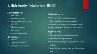 1. High Density Polyethylene (HDPE)
Characteristics
 Low – cost
 Moderately flexible
 Stiffer and has better barrier
properties
 Chemical resistant
 Poor clarity
 Odorless and tasteless
Advantages
 Low-cost
 Good moisture barrier
 Not attack by most solvent
Disadvantages
 Poor barrier for oxygen & other gases
 Odors and flavors are sometimes lost
 Perfume or flavoring oil can transpire rapidly
 Stress-crack in the presence of some product
Application
 For thin-wall blow-moulded containers
 Injection moulding of closures
 Rotational moulding for large containers such as
carboys
 Industrial and consumer bags and thermoformed
trays
 