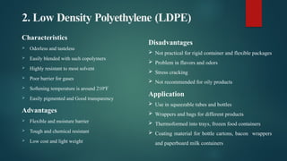 2. Low Density Polyethylene (LDPE)
Characteristics
 Odorless and tasteless
 Easily blended with such copolymers
 Highly resistant to most solvent
 Poor barrier for gases
 Softening temperature is around 210ºF
 Easily pigmented and Good transparency
Advantages
 Flexible and moisture barrier
 Tough and chemical resistant
 Low cost and light weight
Disadvantages
 Not practical for rigid container and flexible packages
 Problem in flavors and odors
 Stress cracking
 Not recommended for oily products
Application
 Use in squeezable tubes and bottles
 Wrappers and bags for different products
 Thermoformed into trays, frozen food containers
 Coating material for bottle cartons, bacon wrappers
and paperboard milk containers
 