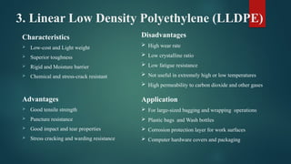 3. Linear Low Density Polyethylene (LLDPE)
Characteristics
 Low-cost and Light weight
 Superior toughness
 Rigid and Moisture barrier
 Chemical and stress-crack resistant
Advantages
 Good tensile strength
 Puncture resistance
 Good impact and tear properties
 Stress cracking and warding resistance
Disadvantages
 High wear rate
 Low crystalline ratio
 Low fatigue resistance
 Not useful in extremely high or low temperatures
 High permeability to carbon dioxide and other gases
Application
 For large-sized bagging and wrapping operations
 Plastic bags and Wash bottles
 Corrosion protection layer for work surfaces
 Computer hardware covers and packaging
 