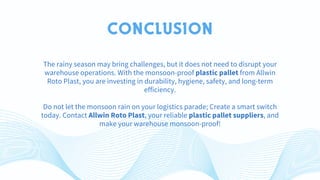 CONCLUSION
The rainy season may bring challenges, but it does not need to disrupt your
warehouse operations. With the monsoon-proof plastic pallet from Allwin
Roto Plast, you are investing in durability, hygiene, safety, and long-term
efficiency.
Do not let the monsoon rain on your logistics parade; Create a smart switch
today. Contact Allwin Roto Plast, your reliable plastic pallet suppliers, and
make your warehouse monsoon-proof!
 