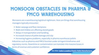 Monsoons are a warehousing logistical nightmare. Here are things that warehousing
managers typically encounter:
Water seepage and floor dampness
Mold and mildew are affecting stored goods
Delays in transportation and handling
Increased chance of pallet damage and slip
Increasing hygiene problems, especially in pharma warehouse pallets
Industries such as pharma and FMCG function under stringent timeframes and
regulatory norms. Downtime or contamination can translate into massive losses in
terms of revenue and customer confidence.
MONSOON OBSTACLES IN PHARMA &
FMCG WAREHOUSING
See Also: India's Leading Plastic Pallet Manufacturer
 