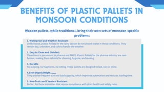BENEFITS OF PLASTIC PALLETS IN
MONSOON CONDITIONS
1. Waterproof and Weather-Resistant
Unlike wood, plastic Pallets for the rainy season do not absorb water in these conditions. They
remain dry, unbroken, and safe to handle the weather.
2. Easy to Clean and Disinfect
Cleanliness is paramount in pharma and FMCG. Plastic Pallets for the pharma industry are non-
furious, making them reliable for cleaning, hygiene, and reusing.
3. Durable
No warping, no fragments, no rotting. These pallets are designed to last, rain or shine.
4.EvenShape&Weight...,,,,,,
They provide frequent size and load capacity, which improves automation and reduces loading time.
5. Non-Toxic and Chemical Resistant
Perfect for those industries that require compliance with strict health and safety rules.
Wooden pallets, while traditional, bring their own sets of monsoon-specific
problems:
 