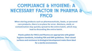 COMPLIANCE & HYGIENE: A
NECESSARY FACTOR IN PHARMA &
FMCG
When storing products such as pharmaceuticals, foods, or personal
care products, there is no place for error. Moisture, mold, or
contamination may quickly spread to the entire batch, which may
lead to discarding the entire batch.
Plastic pallets for FMCG and Pharma are appropriate with global
hygiene standards, including FDA and GMP guidelines. Their closed
surfaces and resistance to biological development make them ideal
for a sterile environment.
 
