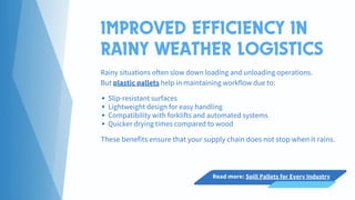 IMPROVED EFFICIENCY IN
RAINY WEATHER LOGISTICS
Rainy situations often slow down loading and unloading operations.
But plastic pallets help in maintaining workflow due to:
Slip-resistant surfaces
Lightweight design for easy handling
Compatibility with forklifts and automated systems
Quicker drying times compared to wood
These benefits ensure that your supply chain does not stop when it rains.
Read more: Spill Pallets for Every Industry
 