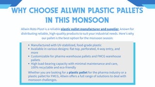 WHY CHOOSE ALLWIN PLASTIC PALLETS
IN THIS MONSOON
Manufactured with UV-stabilized, food-grade plastic
Available in various designs: flat top, perforated, 4-way entry, and
more
Customizable for pharma warehouse pallets and FMCG warehouse
pallets
High load-bearing capacity with minimal maintenance and care,
100% recyclable and eco-friendly
Allwin Roto Plast is a reliable plastic pallet manufacturer and supplier, known for
distributing reliable, high-quality products to suit your industrial needs. Here's why
our pallet is the best option for the monsoon season:
Whether you are looking for a plastic pallet for the pharma industry or a
plastic pallet for FMCG, Allwin offers a full range of solutions to deal with
monsoon challenges.
 