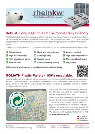 Robust, Long-Lasting and Environmentally Friendly
Plastic pallets distinguish themselves primarily through their long life and hygienic characteristics. This is
the main reason for the great demand for plastic pallets. The enduring advantages of our high-quality and
recyclable plastic pallets offer the additional value that modern logisticians and industrial entrepreneurs
expect.
In addition to their hygienic and long-lasting characteristics, there are further reasons to use plastic pallets:
Opt for the many advantages of our plastic pallets and order today!
GOLIATH Plastic Pallets - 100% recyclable.
rheinkw©
pallets are all produced, without exception, from environmentally friendly recycled polyethylene
(PE) and polypropylene (PP). The crushed and cleaned secondary raw material, from the thermoplastic
group, comes, in part, from the Duales System (Der grüne Punkt) and is a textbook example of practical
environmental conservation.
Ecologically, this quite an ideal solution, because,
after a long life as a pallet, the recycled plastic is
returned to the recycling process.
Pallet Colours may differ from those shown, as we
produce them from recycled HDPE raw materials.
Currently, the most popular Colour is „green to
grey*“. Customised Colour: pallets can be produ-
ced at an extra cost (from a minimum order of 100
pieces). For more information on special pallets in
RAL-Colours, see the „Special Pallets“ at our Web-
site www.rheinkw-ag.de.
rheinkw®
rheinisches kunstoffpaletten werk ag
Schillerstr. 7
40721 Hilden
Telefon: +49 170 244 46 31
Telefax: +49 210 390 82 66
sales@rheinkw.de
www.rheinkw-ag.de
Robust in use
High maximum load
High operational safety
Weatherproof
Rack and block storage
Loading safety
Easy to clean
Environmentally friendly
Vermin-resistant
High cost-effectiveness
Shock and break-proof
Recyclable
QUALITY
MADE IN
GERMANY
 