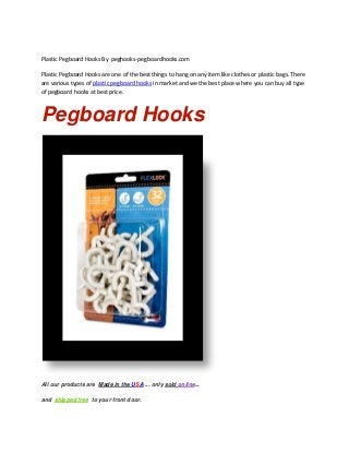 Plastic Pegboard Hooks By peghooks-pegboardhooks.com
Plastic Pegboard Hooks are one of the best things to hang on any item like clothes or plastic bags. There
are various types of plastic pegboard hooks in market and we the best place where you can buy all type
of pegboard hooks at best price.
Pegboard Hooks
All our products are Made in the USA ... only sold online...
and shipped free to your front door.
 