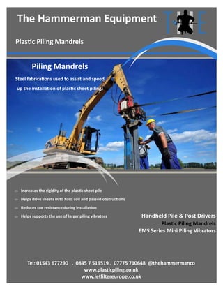 Handheld Pile & Post Drivers
Plastic Piling Mandrels
Tel: 01543 677290 . 0845 7 519519 . 07775 710648 @thehammermanco
www.plasticpiling.co.uk
www.jetfiltereurope.co.uk
The Hammerman Equipment
 Increases the rigidity of the plastic sheet pile
 Helps drive sheets in to hard soil and passed obstructions
 Reduces toe resistance during installation
 Helps supports the use of larger piling vibrators
Plastic Piling Mandrels
EMS Series Mini Piling Vibrators
Piling Mandrels
Steel fabrications used to assist and speed
up the installation of plastic sheet piling.
 