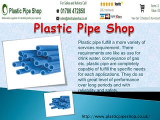 Plastic pipe fulfill a more variety of 
services requirement. There 
requirements are like as use for 
drink water, conveyance of gas 
etc. plastic pipe are completely 
capable of fulfill the specific needs 
for each applications. They do so 
with great level of performance 
over long periods and with 
reliability and safety. 
http://www.plasticpipeshop.co.uk/ 
 