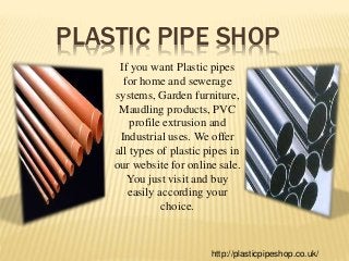 PLASTIC PIPE SHOP
If you want Plastic pipes
for home and sewerage
systems, Garden furniture,
Maudling products, PVC
profile extrusion and
Industrial uses. We offer
all types of plastic pipes in
our website for online sale.
You just visit and buy
easily according your
choice.
http://plasticpipeshop.co.uk/
 
