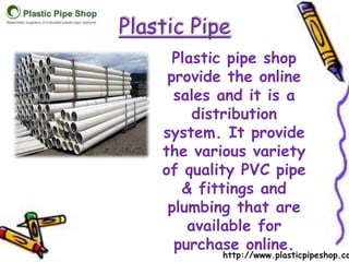 Plastic Pipe 
Plastic pipe shop 
provide the online 
sales and it is a 
distribution 
system. It provide 
the various variety 
of quality PVC pipe 
& fittings and 
plumbing that are 
available for 
purchase online. 
http://www.plasticpipeshop.co. 