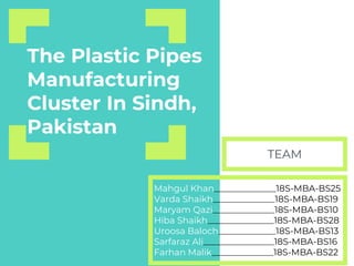 The Plastic Pipes
Manufacturing
Cluster In Sindh,
Pakistan
Mahgul Khan______________18S-MBA-BS25
Varda Shaikh______________18S-MBA-BS19
Maryam Qazi______________18S-MBA-BS10
Hiba Shaikh_______________18S-MBA-BS28
Uroosa Baloch_____________18S-MBA-BS13
Sarfaraz Ali________________18S-MBA-BS16
Farhan Malik______________18S-MBA-BS22
TEAM
 