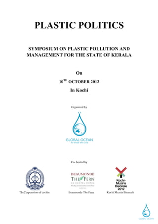 PLASTIC POLITICS

       SYMPOSIUM ON PLASTIC POLLUTION AND
       MANAGEMENT FOR THE STATE OF KERALA


                                   On
                           10TH OCTOBER 2012

                               In Kochi


                                Organized by




                                Co- hosted by




TheCorporation of cochin      Beaumonde The Fern   Kochi Muzris Biennale




	
  
 